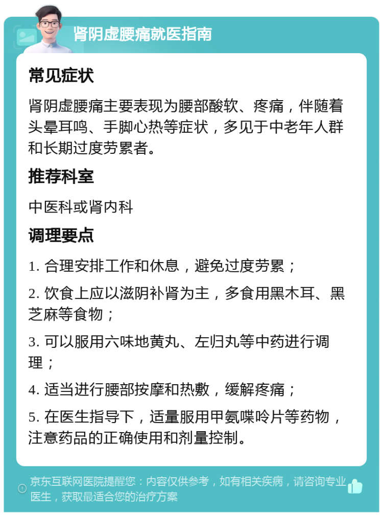 肾阴虚腰痛就医指南 常见症状 肾阴虚腰痛主要表现为腰部酸软、疼痛，伴随着头晕耳鸣、手脚心热等症状，多见于中老年人群和长期过度劳累者。 推荐科室 中医科或肾内科 调理要点 1. 合理安排工作和休息，避免过度劳累； 2. 饮食上应以滋阴补肾为主，多食用黑木耳、黑芝麻等食物； 3. 可以服用六味地黄丸、左归丸等中药进行调理； 4. 适当进行腰部按摩和热敷，缓解疼痛； 5. 在医生指导下，适量服用甲氨喋呤片等药物，注意药品的正确使用和剂量控制。