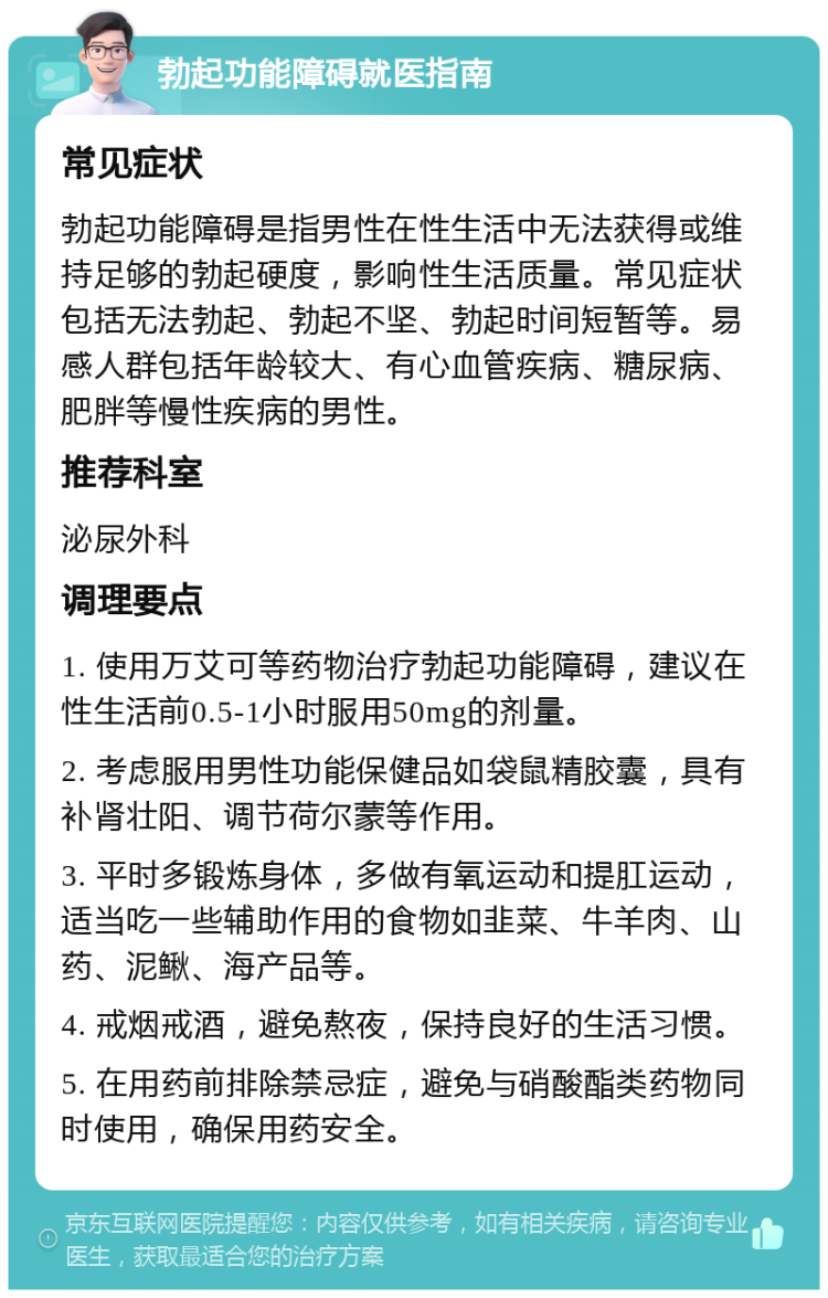 勃起功能障碍就医指南 常见症状 勃起功能障碍是指男性在性生活中无法获得或维持足够的勃起硬度，影响性生活质量。常见症状包括无法勃起、勃起不坚、勃起时间短暂等。易感人群包括年龄较大、有心血管疾病、糖尿病、肥胖等慢性疾病的男性。 推荐科室 泌尿外科 调理要点 1. 使用万艾可等药物治疗勃起功能障碍，建议在性生活前0.5-1小时服用50mg的剂量。 2. 考虑服用男性功能保健品如袋鼠精胶囊，具有补肾壮阳、调节荷尔蒙等作用。 3. 平时多锻炼身体，多做有氧运动和提肛运动，适当吃一些辅助作用的食物如韭菜、牛羊肉、山药、泥鳅、海产品等。 4. 戒烟戒酒，避免熬夜，保持良好的生活习惯。 5. 在用药前排除禁忌症，避免与硝酸酯类药物同时使用，确保用药安全。