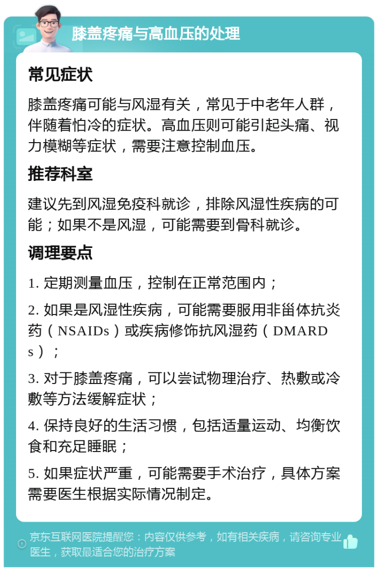 膝盖疼痛与高血压的处理 常见症状 膝盖疼痛可能与风湿有关，常见于中老年人群，伴随着怕冷的症状。高血压则可能引起头痛、视力模糊等症状，需要注意控制血压。 推荐科室 建议先到风湿免疫科就诊，排除风湿性疾病的可能；如果不是风湿，可能需要到骨科就诊。 调理要点 1. 定期测量血压，控制在正常范围内； 2. 如果是风湿性疾病，可能需要服用非甾体抗炎药（NSAIDs）或疾病修饰抗风湿药（DMARDs）； 3. 对于膝盖疼痛，可以尝试物理治疗、热敷或冷敷等方法缓解症状； 4. 保持良好的生活习惯，包括适量运动、均衡饮食和充足睡眠； 5. 如果症状严重，可能需要手术治疗，具体方案需要医生根据实际情况制定。