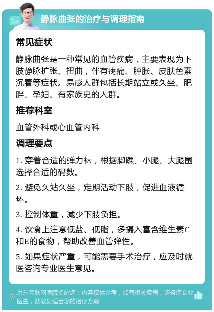 静脉曲张的治疗与调理指南 常见症状 静脉曲张是一种常见的血管疾病，主要表现为下肢静脉扩张、扭曲，伴有疼痛、肿胀、皮肤色素沉着等症状。易感人群包括长期站立或久坐、肥胖、孕妇、有家族史的人群。 推荐科室 血管外科或心血管内科 调理要点 1. 穿着合适的弹力袜，根据脚踝、小腿、大腿围选择合适的码数。 2. 避免久站久坐，定期活动下肢，促进血液循环。 3. 控制体重，减少下肢负担。 4. 饮食上注意低盐、低脂，多摄入富含维生素C和E的食物，帮助改善血管弹性。 5. 如果症状严重，可能需要手术治疗，应及时就医咨询专业医生意见。