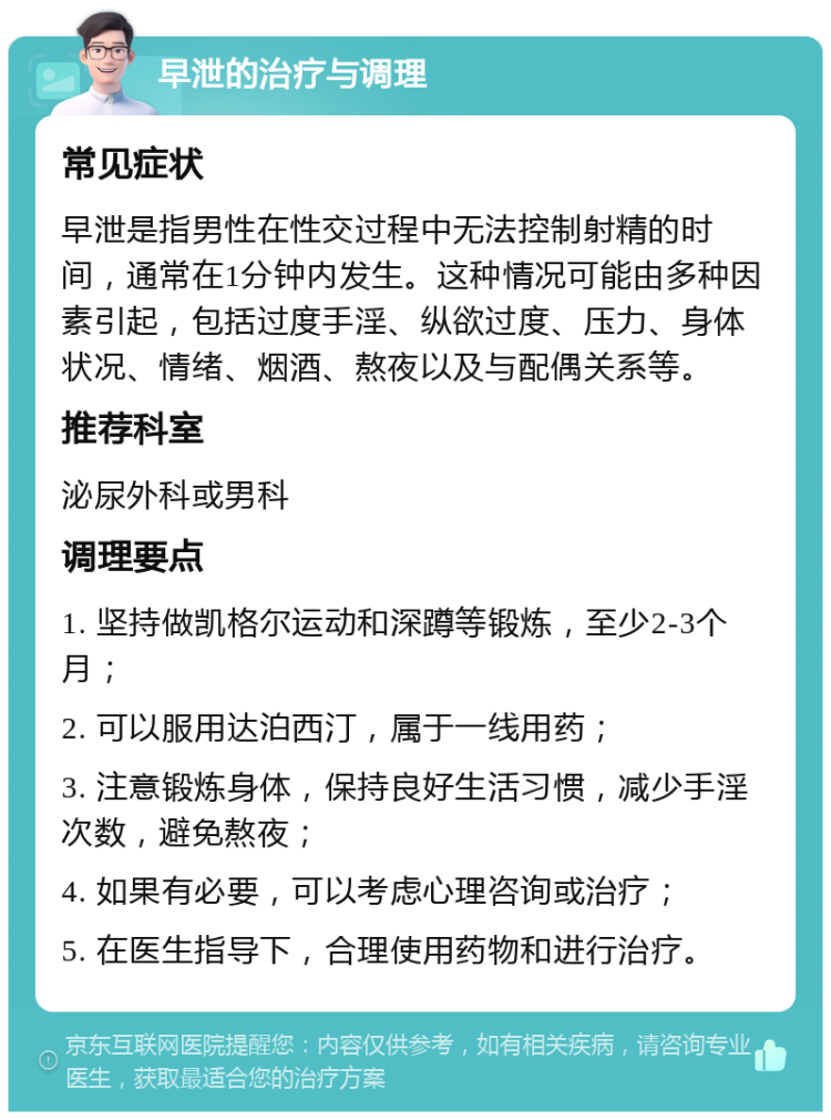 早泄的治疗与调理 常见症状 早泄是指男性在性交过程中无法控制射精的时间，通常在1分钟内发生。这种情况可能由多种因素引起，包括过度手淫、纵欲过度、压力、身体状况、情绪、烟酒、熬夜以及与配偶关系等。 推荐科室 泌尿外科或男科 调理要点 1. 坚持做凯格尔运动和深蹲等锻炼，至少2-3个月； 2. 可以服用达泊西汀，属于一线用药； 3. 注意锻炼身体，保持良好生活习惯，减少手淫次数，避免熬夜； 4. 如果有必要，可以考虑心理咨询或治疗； 5. 在医生指导下，合理使用药物和进行治疗。