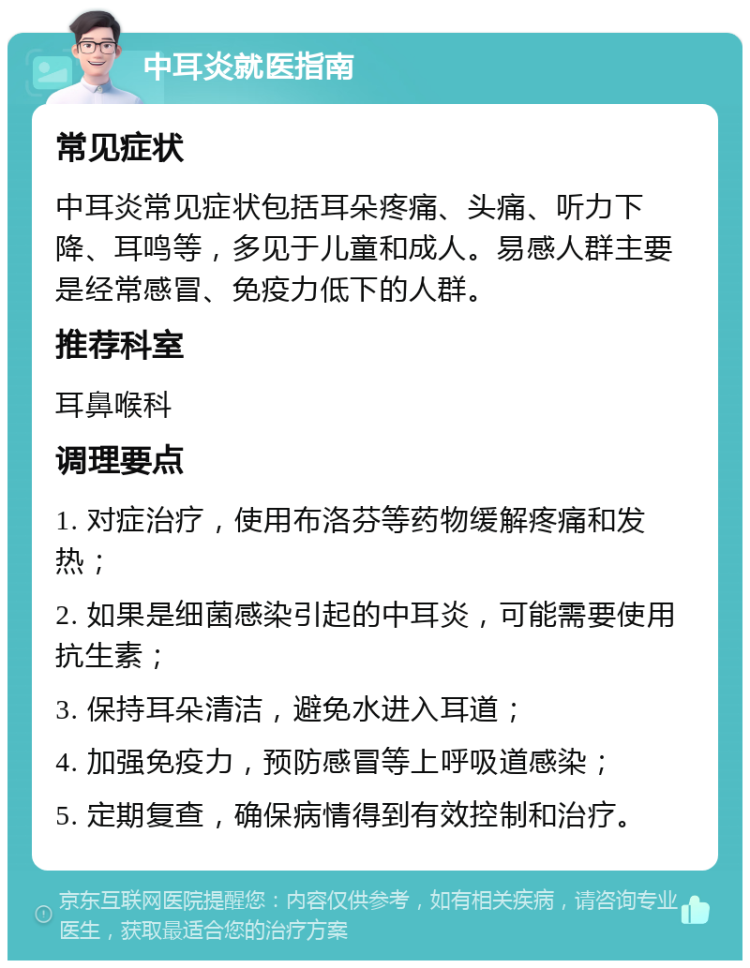 中耳炎就医指南 常见症状 中耳炎常见症状包括耳朵疼痛、头痛、听力下降、耳鸣等，多见于儿童和成人。易感人群主要是经常感冒、免疫力低下的人群。 推荐科室 耳鼻喉科 调理要点 1. 对症治疗，使用布洛芬等药物缓解疼痛和发热； 2. 如果是细菌感染引起的中耳炎，可能需要使用抗生素； 3. 保持耳朵清洁，避免水进入耳道； 4. 加强免疫力，预防感冒等上呼吸道感染； 5. 定期复查，确保病情得到有效控制和治疗。