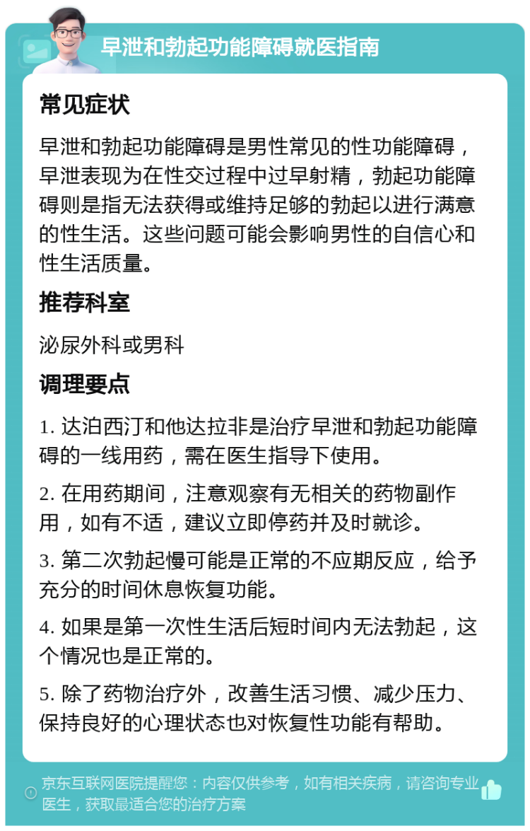 早泄和勃起功能障碍就医指南 常见症状 早泄和勃起功能障碍是男性常见的性功能障碍，早泄表现为在性交过程中过早射精，勃起功能障碍则是指无法获得或维持足够的勃起以进行满意的性生活。这些问题可能会影响男性的自信心和性生活质量。 推荐科室 泌尿外科或男科 调理要点 1. 达泊西汀和他达拉非是治疗早泄和勃起功能障碍的一线用药，需在医生指导下使用。 2. 在用药期间，注意观察有无相关的药物副作用，如有不适，建议立即停药并及时就诊。 3. 第二次勃起慢可能是正常的不应期反应，给予充分的时间休息恢复功能。 4. 如果是第一次性生活后短时间内无法勃起，这个情况也是正常的。 5. 除了药物治疗外，改善生活习惯、减少压力、保持良好的心理状态也对恢复性功能有帮助。