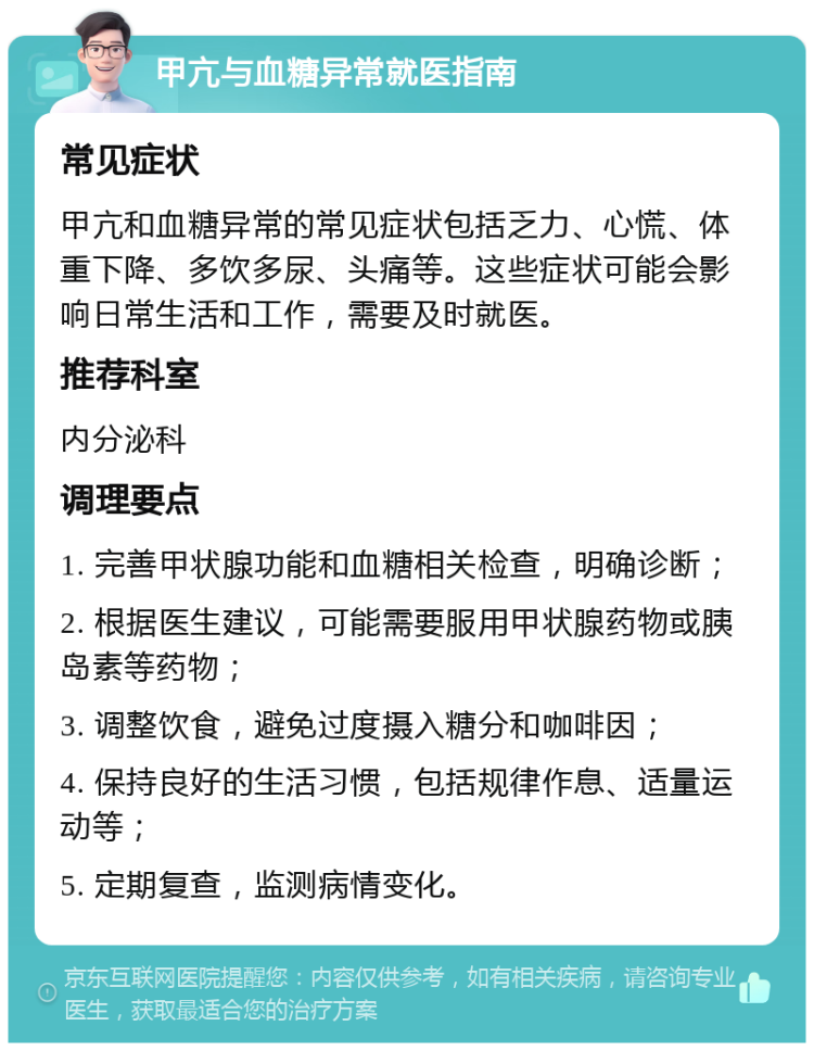 甲亢与血糖异常就医指南 常见症状 甲亢和血糖异常的常见症状包括乏力、心慌、体重下降、多饮多尿、头痛等。这些症状可能会影响日常生活和工作，需要及时就医。 推荐科室 内分泌科 调理要点 1. 完善甲状腺功能和血糖相关检查，明确诊断； 2. 根据医生建议，可能需要服用甲状腺药物或胰岛素等药物； 3. 调整饮食，避免过度摄入糖分和咖啡因； 4. 保持良好的生活习惯，包括规律作息、适量运动等； 5. 定期复查，监测病情变化。