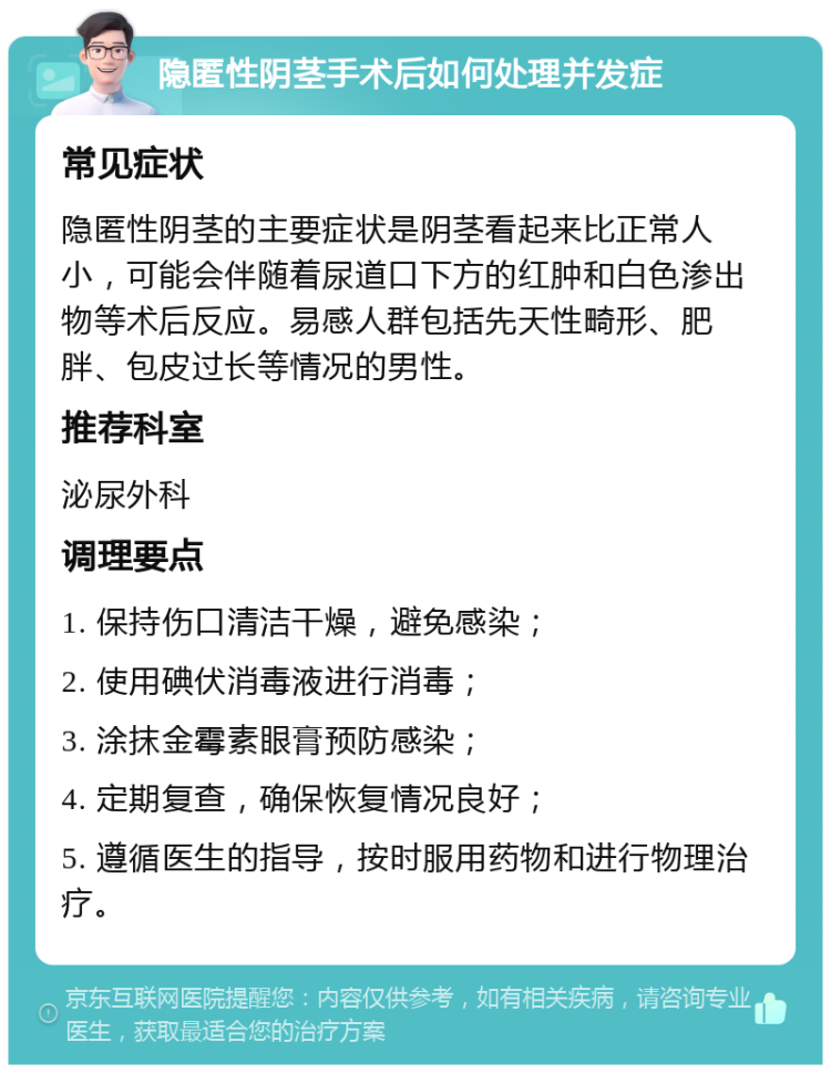 隐匿性阴茎手术后如何处理并发症 常见症状 隐匿性阴茎的主要症状是阴茎看起来比正常人小，可能会伴随着尿道口下方的红肿和白色渗出物等术后反应。易感人群包括先天性畸形、肥胖、包皮过长等情况的男性。 推荐科室 泌尿外科 调理要点 1. 保持伤口清洁干燥，避免感染； 2. 使用碘伏消毒液进行消毒； 3. 涂抹金霉素眼膏预防感染； 4. 定期复查，确保恢复情况良好； 5. 遵循医生的指导，按时服用药物和进行物理治疗。