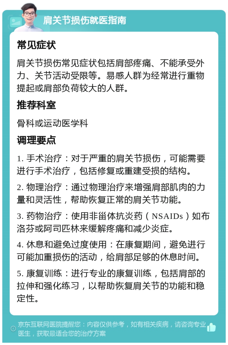 肩关节损伤就医指南 常见症状 肩关节损伤常见症状包括肩部疼痛、不能承受外力、关节活动受限等。易感人群为经常进行重物提起或肩部负荷较大的人群。 推荐科室 骨科或运动医学科 调理要点 1. 手术治疗：对于严重的肩关节损伤，可能需要进行手术治疗，包括修复或重建受损的结构。 2. 物理治疗：通过物理治疗来增强肩部肌肉的力量和灵活性，帮助恢复正常的肩关节功能。 3. 药物治疗：使用非甾体抗炎药（NSAIDs）如布洛芬或阿司匹林来缓解疼痛和减少炎症。 4. 休息和避免过度使用：在康复期间，避免进行可能加重损伤的活动，给肩部足够的休息时间。 5. 康复训练：进行专业的康复训练，包括肩部的拉伸和强化练习，以帮助恢复肩关节的功能和稳定性。