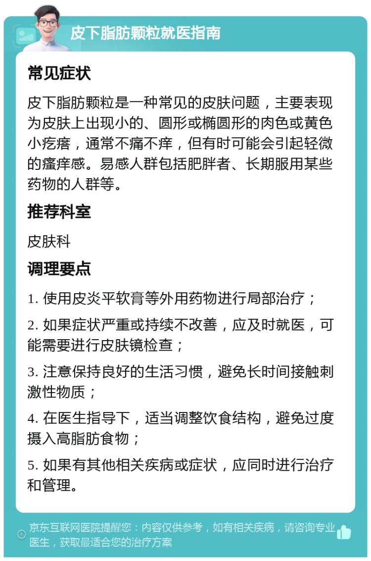 皮下脂肪颗粒就医指南 常见症状 皮下脂肪颗粒是一种常见的皮肤问题，主要表现为皮肤上出现小的、圆形或椭圆形的肉色或黄色小疙瘩，通常不痛不痒，但有时可能会引起轻微的瘙痒感。易感人群包括肥胖者、长期服用某些药物的人群等。 推荐科室 皮肤科 调理要点 1. 使用皮炎平软膏等外用药物进行局部治疗； 2. 如果症状严重或持续不改善，应及时就医，可能需要进行皮肤镜检查； 3. 注意保持良好的生活习惯，避免长时间接触刺激性物质； 4. 在医生指导下，适当调整饮食结构，避免过度摄入高脂肪食物； 5. 如果有其他相关疾病或症状，应同时进行治疗和管理。