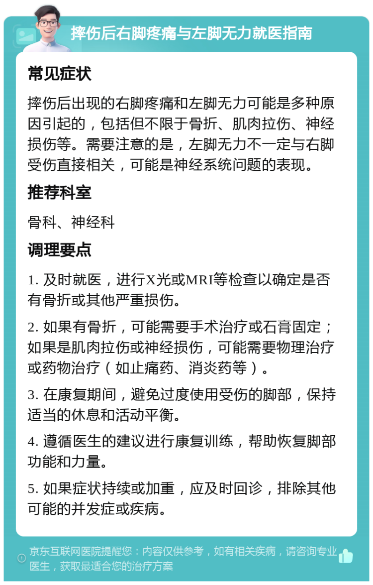 摔伤后右脚疼痛与左脚无力就医指南 常见症状 摔伤后出现的右脚疼痛和左脚无力可能是多种原因引起的，包括但不限于骨折、肌肉拉伤、神经损伤等。需要注意的是，左脚无力不一定与右脚受伤直接相关，可能是神经系统问题的表现。 推荐科室 骨科、神经科 调理要点 1. 及时就医，进行X光或MRI等检查以确定是否有骨折或其他严重损伤。 2. 如果有骨折，可能需要手术治疗或石膏固定；如果是肌肉拉伤或神经损伤，可能需要物理治疗或药物治疗（如止痛药、消炎药等）。 3. 在康复期间，避免过度使用受伤的脚部，保持适当的休息和活动平衡。 4. 遵循医生的建议进行康复训练，帮助恢复脚部功能和力量。 5. 如果症状持续或加重，应及时回诊，排除其他可能的并发症或疾病。