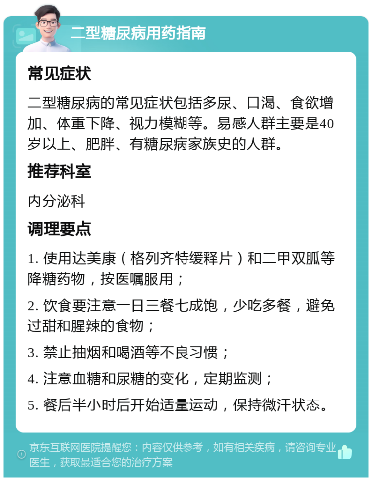 二型糖尿病用药指南 常见症状 二型糖尿病的常见症状包括多尿、口渴、食欲增加、体重下降、视力模糊等。易感人群主要是40岁以上、肥胖、有糖尿病家族史的人群。 推荐科室 内分泌科 调理要点 1. 使用达美康（格列齐特缓释片）和二甲双胍等降糖药物，按医嘱服用； 2. 饮食要注意一日三餐七成饱，少吃多餐，避免过甜和腥辣的食物； 3. 禁止抽烟和喝酒等不良习惯； 4. 注意血糖和尿糖的变化，定期监测； 5. 餐后半小时后开始适量运动，保持微汗状态。