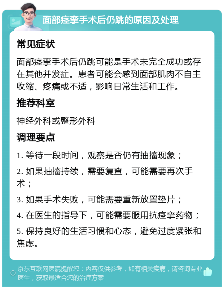 面部痉挛手术后仍跳的原因及处理 常见症状 面部痉挛手术后仍跳可能是手术未完全成功或存在其他并发症。患者可能会感到面部肌肉不自主收缩、疼痛或不适，影响日常生活和工作。 推荐科室 神经外科或整形外科 调理要点 1. 等待一段时间，观察是否仍有抽搐现象； 2. 如果抽搐持续，需要复查，可能需要再次手术； 3. 如果手术失败，可能需要重新放置垫片； 4. 在医生的指导下，可能需要服用抗痉挛药物； 5. 保持良好的生活习惯和心态，避免过度紧张和焦虑。