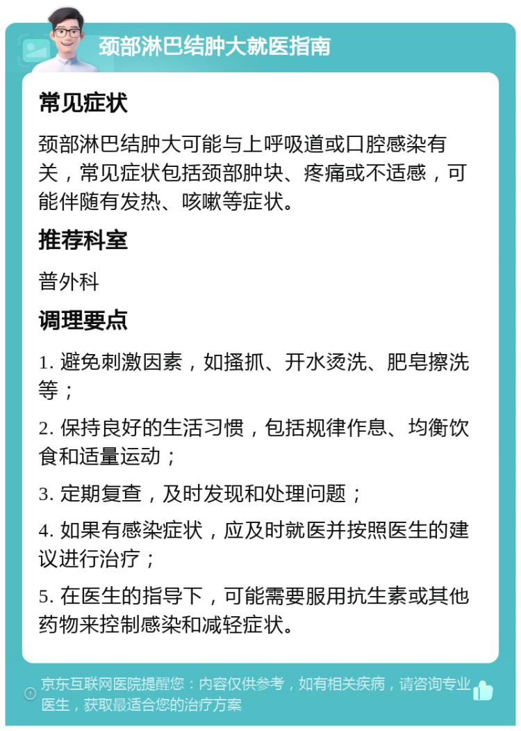 颈部淋巴结肿大就医指南 常见症状 颈部淋巴结肿大可能与上呼吸道或口腔感染有关，常见症状包括颈部肿块、疼痛或不适感，可能伴随有发热、咳嗽等症状。 推荐科室 普外科 调理要点 1. 避免刺激因素，如搔抓、开水烫洗、肥皂擦洗等； 2. 保持良好的生活习惯，包括规律作息、均衡饮食和适量运动； 3. 定期复查，及时发现和处理问题； 4. 如果有感染症状，应及时就医并按照医生的建议进行治疗； 5. 在医生的指导下，可能需要服用抗生素或其他药物来控制感染和减轻症状。