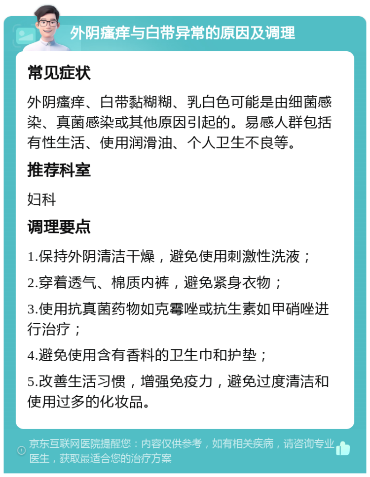 外阴瘙痒与白带异常的原因及调理 常见症状 外阴瘙痒、白带黏糊糊、乳白色可能是由细菌感染、真菌感染或其他原因引起的。易感人群包括有性生活、使用润滑油、个人卫生不良等。 推荐科室 妇科 调理要点 1.保持外阴清洁干燥，避免使用刺激性洗液； 2.穿着透气、棉质内裤，避免紧身衣物； 3.使用抗真菌药物如克霉唑或抗生素如甲硝唑进行治疗； 4.避免使用含有香料的卫生巾和护垫； 5.改善生活习惯，增强免疫力，避免过度清洁和使用过多的化妆品。