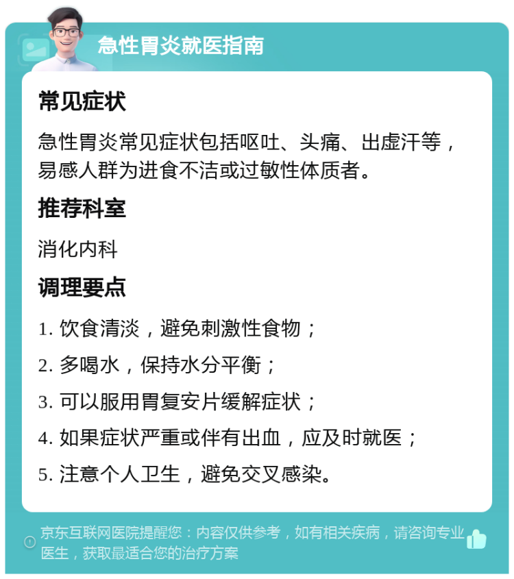 急性胃炎就医指南 常见症状 急性胃炎常见症状包括呕吐、头痛、出虚汗等，易感人群为进食不洁或过敏性体质者。 推荐科室 消化内科 调理要点 1. 饮食清淡，避免刺激性食物； 2. 多喝水，保持水分平衡； 3. 可以服用胃复安片缓解症状； 4. 如果症状严重或伴有出血，应及时就医； 5. 注意个人卫生，避免交叉感染。