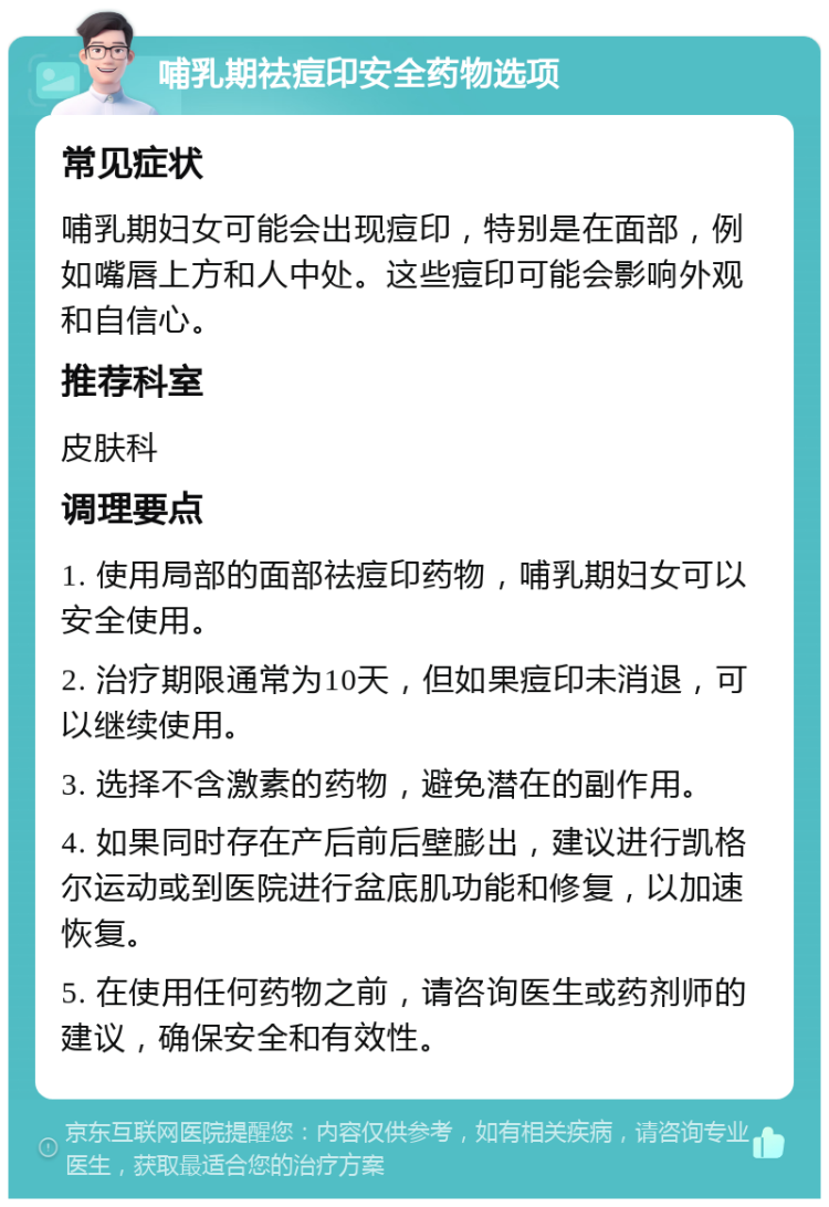 哺乳期祛痘印安全药物选项 常见症状 哺乳期妇女可能会出现痘印，特别是在面部，例如嘴唇上方和人中处。这些痘印可能会影响外观和自信心。 推荐科室 皮肤科 调理要点 1. 使用局部的面部祛痘印药物，哺乳期妇女可以安全使用。 2. 治疗期限通常为10天，但如果痘印未消退，可以继续使用。 3. 选择不含激素的药物，避免潜在的副作用。 4. 如果同时存在产后前后壁膨出，建议进行凯格尔运动或到医院进行盆底肌功能和修复，以加速恢复。 5. 在使用任何药物之前，请咨询医生或药剂师的建议，确保安全和有效性。