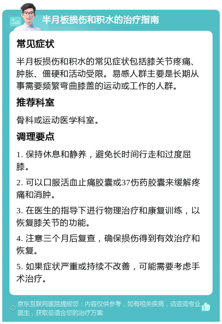 半月板损伤和积水的治疗指南 常见症状 半月板损伤和积水的常见症状包括膝关节疼痛、肿胀、僵硬和活动受限。易感人群主要是长期从事需要频繁弯曲膝盖的运动或工作的人群。 推荐科室 骨科或运动医学科室。 调理要点 1. 保持休息和静养，避免长时间行走和过度屈膝。 2. 可以口服活血止痛胶囊或37伤药胶囊来缓解疼痛和消肿。 3. 在医生的指导下进行物理治疗和康复训练，以恢复膝关节的功能。 4. 注意三个月后复查，确保损伤得到有效治疗和恢复。 5. 如果症状严重或持续不改善，可能需要考虑手术治疗。