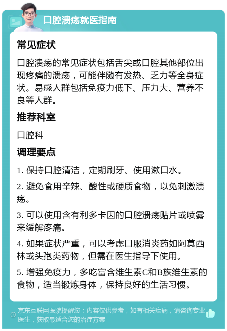 口腔溃疡就医指南 常见症状 口腔溃疡的常见症状包括舌尖或口腔其他部位出现疼痛的溃疡，可能伴随有发热、乏力等全身症状。易感人群包括免疫力低下、压力大、营养不良等人群。 推荐科室 口腔科 调理要点 1. 保持口腔清洁，定期刷牙、使用漱口水。 2. 避免食用辛辣、酸性或硬质食物，以免刺激溃疡。 3. 可以使用含有利多卡因的口腔溃疡贴片或喷雾来缓解疼痛。 4. 如果症状严重，可以考虑口服消炎药如阿莫西林或头孢类药物，但需在医生指导下使用。 5. 增强免疫力，多吃富含维生素C和B族维生素的食物，适当锻炼身体，保持良好的生活习惯。