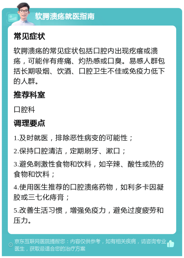 软腭溃疡就医指南 常见症状 软腭溃疡的常见症状包括口腔内出现疙瘩或溃疡，可能伴有疼痛、灼热感或口臭。易感人群包括长期吸烟、饮酒、口腔卫生不佳或免疫力低下的人群。 推荐科室 口腔科 调理要点 1.及时就医，排除恶性病变的可能性； 2.保持口腔清洁，定期刷牙、漱口； 3.避免刺激性食物和饮料，如辛辣、酸性或热的食物和饮料； 4.使用医生推荐的口腔溃疡药物，如利多卡因凝胶或三七化痔膏； 5.改善生活习惯，增强免疫力，避免过度疲劳和压力。