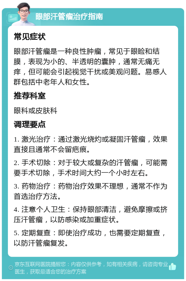 眼部汗管瘤治疗指南 常见症状 眼部汗管瘤是一种良性肿瘤，常见于眼睑和结膜，表现为小的、半透明的囊肿，通常无痛无痒，但可能会引起视觉干扰或美观问题。易感人群包括中老年人和女性。 推荐科室 眼科或皮肤科 调理要点 1. 激光治疗：通过激光烧灼或凝固汗管瘤，效果直接且通常不会留疤痕。 2. 手术切除：对于较大或复杂的汗管瘤，可能需要手术切除，手术时间大约一个小时左右。 3. 药物治疗：药物治疗效果不理想，通常不作为首选治疗方法。 4. 注意个人卫生：保持眼部清洁，避免摩擦或挤压汗管瘤，以防感染或加重症状。 5. 定期复查：即使治疗成功，也需要定期复查，以防汗管瘤复发。