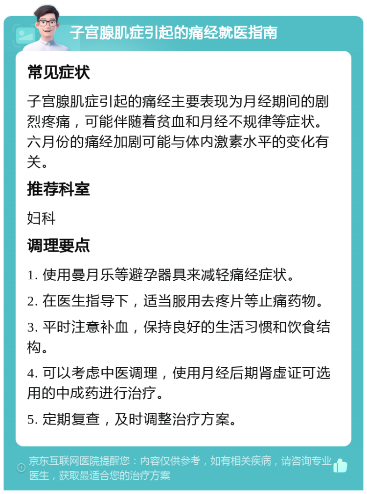 子宫腺肌症引起的痛经就医指南 常见症状 子宫腺肌症引起的痛经主要表现为月经期间的剧烈疼痛，可能伴随着贫血和月经不规律等症状。六月份的痛经加剧可能与体内激素水平的变化有关。 推荐科室 妇科 调理要点 1. 使用曼月乐等避孕器具来减轻痛经症状。 2. 在医生指导下，适当服用去疼片等止痛药物。 3. 平时注意补血，保持良好的生活习惯和饮食结构。 4. 可以考虑中医调理，使用月经后期肾虚证可选用的中成药进行治疗。 5. 定期复查，及时调整治疗方案。