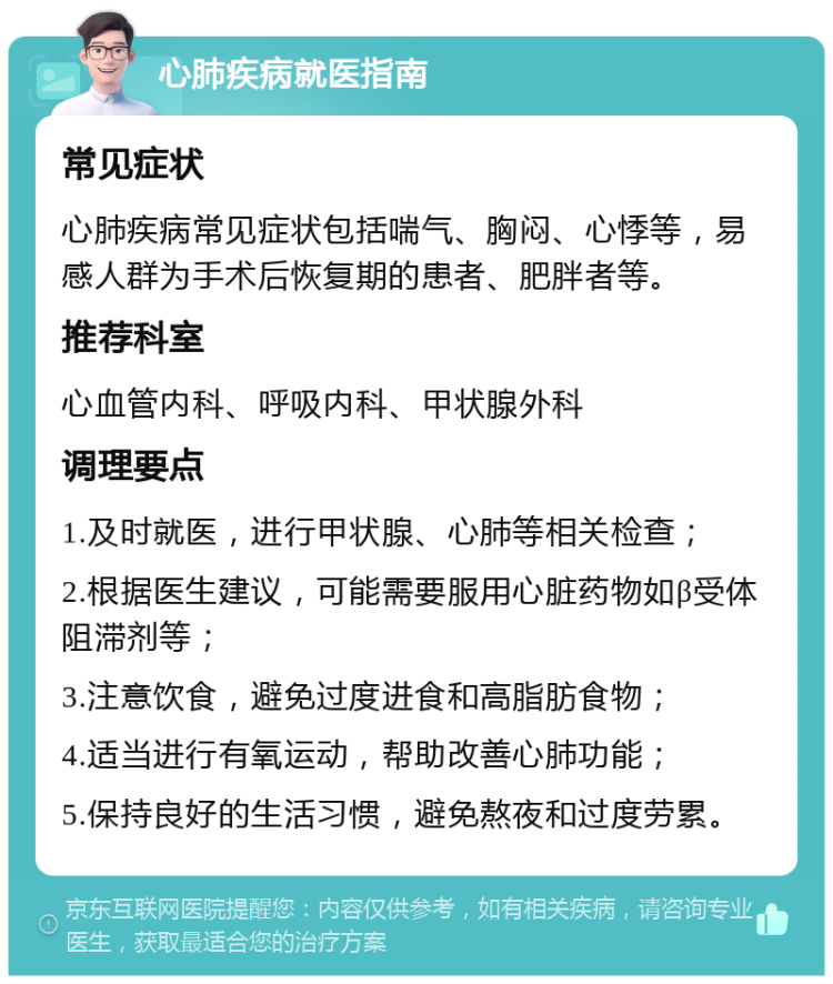 心肺疾病就医指南 常见症状 心肺疾病常见症状包括喘气、胸闷、心悸等，易感人群为手术后恢复期的患者、肥胖者等。 推荐科室 心血管内科、呼吸内科、甲状腺外科 调理要点 1.及时就医，进行甲状腺、心肺等相关检查； 2.根据医生建议，可能需要服用心脏药物如β受体阻滞剂等； 3.注意饮食，避免过度进食和高脂肪食物； 4.适当进行有氧运动，帮助改善心肺功能； 5.保持良好的生活习惯，避免熬夜和过度劳累。