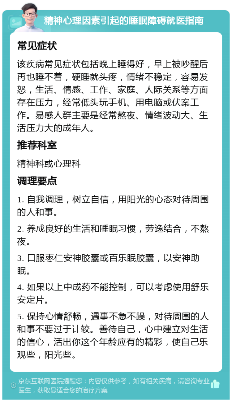 精神心理因素引起的睡眠障碍就医指南 常见症状 该疾病常见症状包括晚上睡得好，早上被吵醒后再也睡不着，硬睡就头疼，情绪不稳定，容易发怒，生活、情感、工作、家庭、人际关系等方面存在压力，经常低头玩手机、用电脑或伏案工作。易感人群主要是经常熬夜、情绪波动大、生活压力大的成年人。 推荐科室 精神科或心理科 调理要点 1. 自我调理，树立自信，用阳光的心态对待周围的人和事。 2. 养成良好的生活和睡眠习惯，劳逸结合，不熬夜。 3. 口服枣仁安神胶囊或百乐眠胶囊，以安神助眠。 4. 如果以上中成药不能控制，可以考虑使用舒乐安定片。 5. 保持心情舒畅，遇事不急不躁，对待周围的人和事不要过于计较。善待自己，心中建立对生活的信心，活出你这个年龄应有的精彩，使自己乐观些，阳光些。