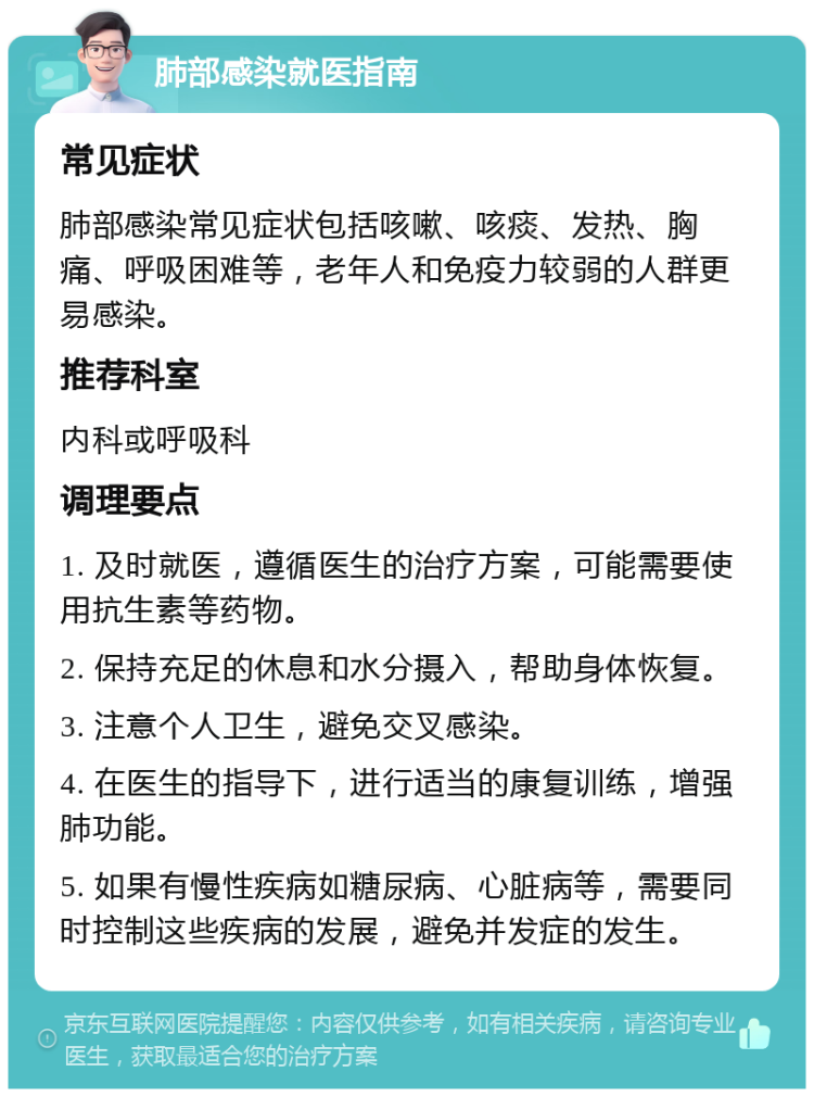 肺部感染就医指南 常见症状 肺部感染常见症状包括咳嗽、咳痰、发热、胸痛、呼吸困难等，老年人和免疫力较弱的人群更易感染。 推荐科室 内科或呼吸科 调理要点 1. 及时就医，遵循医生的治疗方案，可能需要使用抗生素等药物。 2. 保持充足的休息和水分摄入，帮助身体恢复。 3. 注意个人卫生，避免交叉感染。 4. 在医生的指导下，进行适当的康复训练，增强肺功能。 5. 如果有慢性疾病如糖尿病、心脏病等，需要同时控制这些疾病的发展，避免并发症的发生。