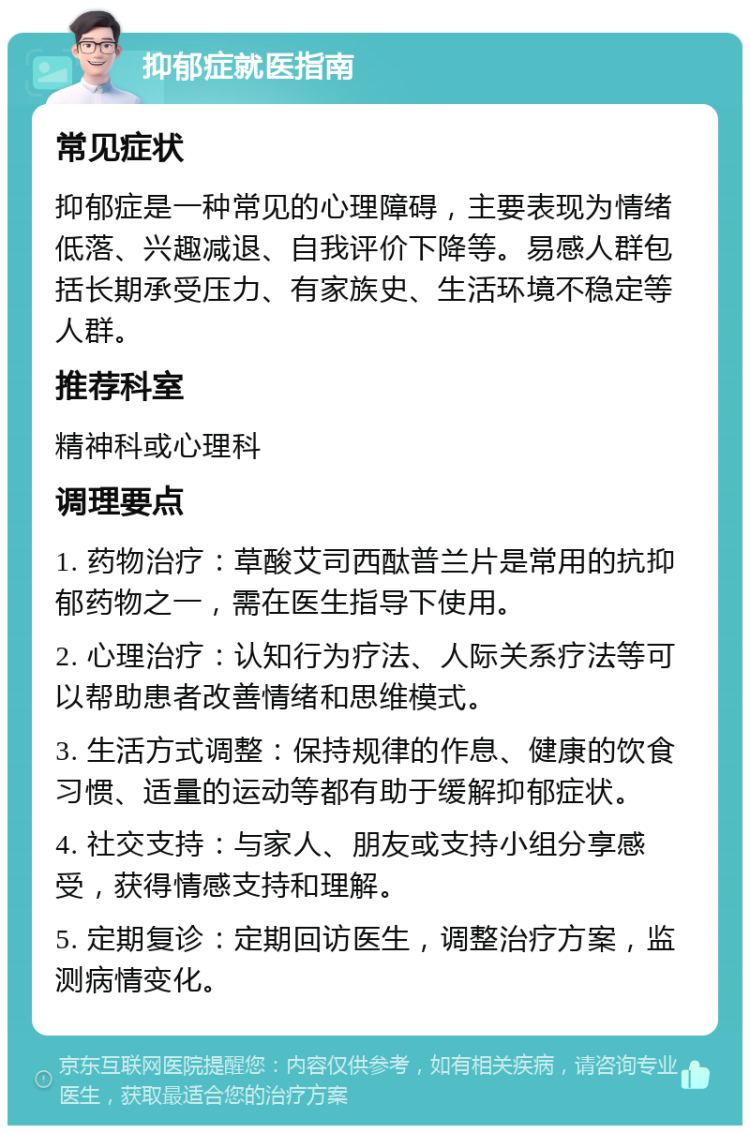 抑郁症就医指南 常见症状 抑郁症是一种常见的心理障碍，主要表现为情绪低落、兴趣减退、自我评价下降等。易感人群包括长期承受压力、有家族史、生活环境不稳定等人群。 推荐科室 精神科或心理科 调理要点 1. 药物治疗：草酸艾司西酞普兰片是常用的抗抑郁药物之一，需在医生指导下使用。 2. 心理治疗：认知行为疗法、人际关系疗法等可以帮助患者改善情绪和思维模式。 3. 生活方式调整：保持规律的作息、健康的饮食习惯、适量的运动等都有助于缓解抑郁症状。 4. 社交支持：与家人、朋友或支持小组分享感受，获得情感支持和理解。 5. 定期复诊：定期回访医生，调整治疗方案，监测病情变化。