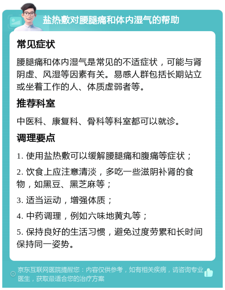 盐热敷对腰腿痛和体内湿气的帮助 常见症状 腰腿痛和体内湿气是常见的不适症状，可能与肾阴虚、风湿等因素有关。易感人群包括长期站立或坐着工作的人、体质虚弱者等。 推荐科室 中医科、康复科、骨科等科室都可以就诊。 调理要点 1. 使用盐热敷可以缓解腰腿痛和腹痛等症状； 2. 饮食上应注意清淡，多吃一些滋阴补肾的食物，如黑豆、黑芝麻等； 3. 适当运动，增强体质； 4. 中药调理，例如六味地黄丸等； 5. 保持良好的生活习惯，避免过度劳累和长时间保持同一姿势。