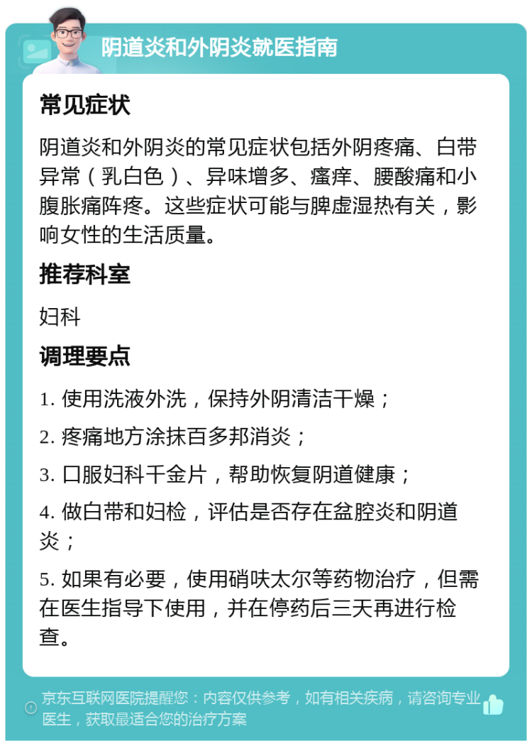 阴道炎和外阴炎就医指南 常见症状 阴道炎和外阴炎的常见症状包括外阴疼痛、白带异常（乳白色）、异味增多、瘙痒、腰酸痛和小腹胀痛阵疼。这些症状可能与脾虚湿热有关，影响女性的生活质量。 推荐科室 妇科 调理要点 1. 使用洗液外洗，保持外阴清洁干燥； 2. 疼痛地方涂抹百多邦消炎； 3. 口服妇科千金片，帮助恢复阴道健康； 4. 做白带和妇检，评估是否存在盆腔炎和阴道炎； 5. 如果有必要，使用硝呋太尔等药物治疗，但需在医生指导下使用，并在停药后三天再进行检查。