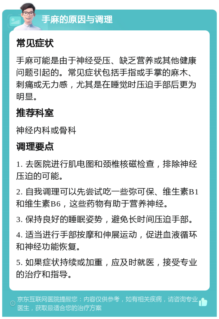 手麻的原因与调理 常见症状 手麻可能是由于神经受压、缺乏营养或其他健康问题引起的。常见症状包括手指或手掌的麻木、刺痛或无力感，尤其是在睡觉时压迫手部后更为明显。 推荐科室 神经内科或骨科 调理要点 1. 去医院进行肌电图和颈椎核磁检查，排除神经压迫的可能。 2. 自我调理可以先尝试吃一些弥可保、维生素B1和维生素B6，这些药物有助于营养神经。 3. 保持良好的睡眠姿势，避免长时间压迫手部。 4. 适当进行手部按摩和伸展运动，促进血液循环和神经功能恢复。 5. 如果症状持续或加重，应及时就医，接受专业的治疗和指导。