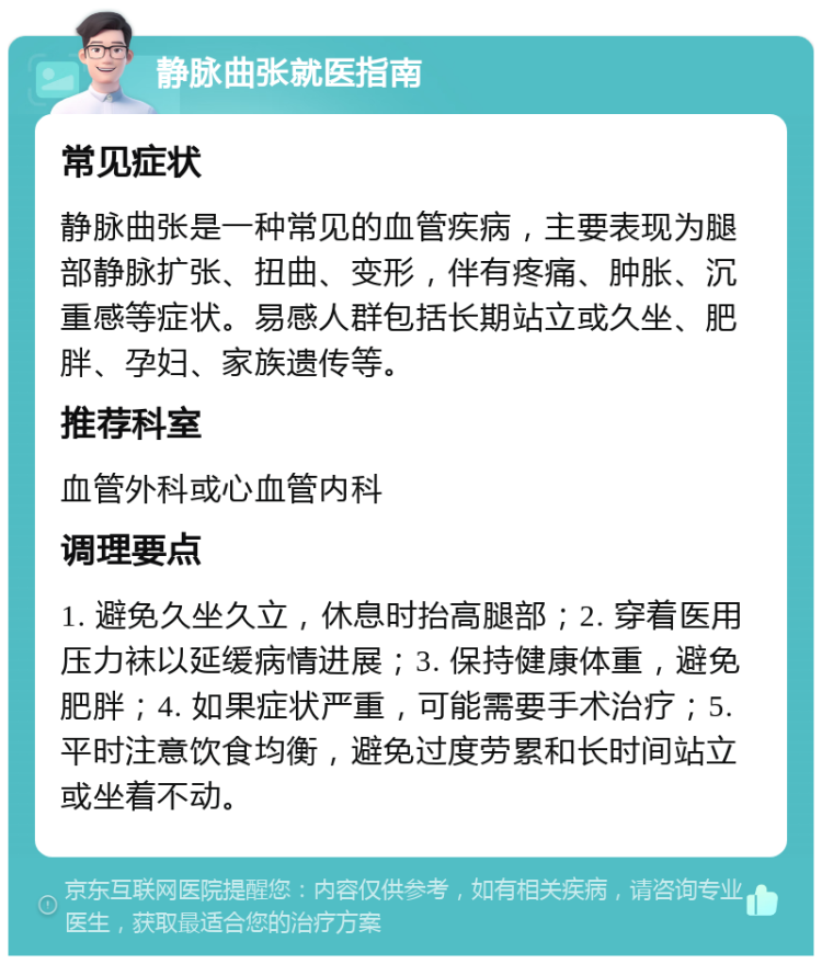 静脉曲张就医指南 常见症状 静脉曲张是一种常见的血管疾病，主要表现为腿部静脉扩张、扭曲、变形，伴有疼痛、肿胀、沉重感等症状。易感人群包括长期站立或久坐、肥胖、孕妇、家族遗传等。 推荐科室 血管外科或心血管内科 调理要点 1. 避免久坐久立，休息时抬高腿部；2. 穿着医用压力袜以延缓病情进展；3. 保持健康体重，避免肥胖；4. 如果症状严重，可能需要手术治疗；5. 平时注意饮食均衡，避免过度劳累和长时间站立或坐着不动。