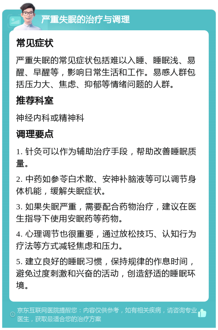 严重失眠的治疗与调理 常见症状 严重失眠的常见症状包括难以入睡、睡眠浅、易醒、早醒等，影响日常生活和工作。易感人群包括压力大、焦虑、抑郁等情绪问题的人群。 推荐科室 神经内科或精神科 调理要点 1. 针灸可以作为辅助治疗手段，帮助改善睡眠质量。 2. 中药如参苓白术散、安神补脑液等可以调节身体机能，缓解失眠症状。 3. 如果失眠严重，需要配合药物治疗，建议在医生指导下使用安眠药等药物。 4. 心理调节也很重要，通过放松技巧、认知行为疗法等方式减轻焦虑和压力。 5. 建立良好的睡眠习惯，保持规律的作息时间，避免过度刺激和兴奋的活动，创造舒适的睡眠环境。