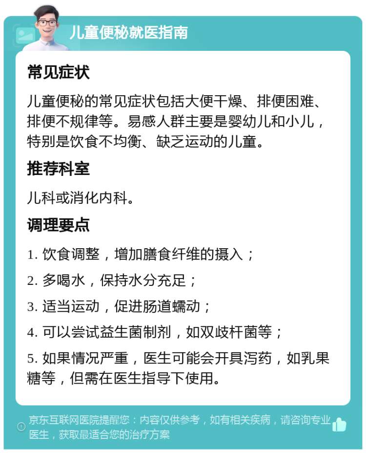 儿童便秘就医指南 常见症状 儿童便秘的常见症状包括大便干燥、排便困难、排便不规律等。易感人群主要是婴幼儿和小儿，特别是饮食不均衡、缺乏运动的儿童。 推荐科室 儿科或消化内科。 调理要点 1. 饮食调整，增加膳食纤维的摄入； 2. 多喝水，保持水分充足； 3. 适当运动，促进肠道蠕动； 4. 可以尝试益生菌制剂，如双歧杆菌等； 5. 如果情况严重，医生可能会开具泻药，如乳果糖等，但需在医生指导下使用。