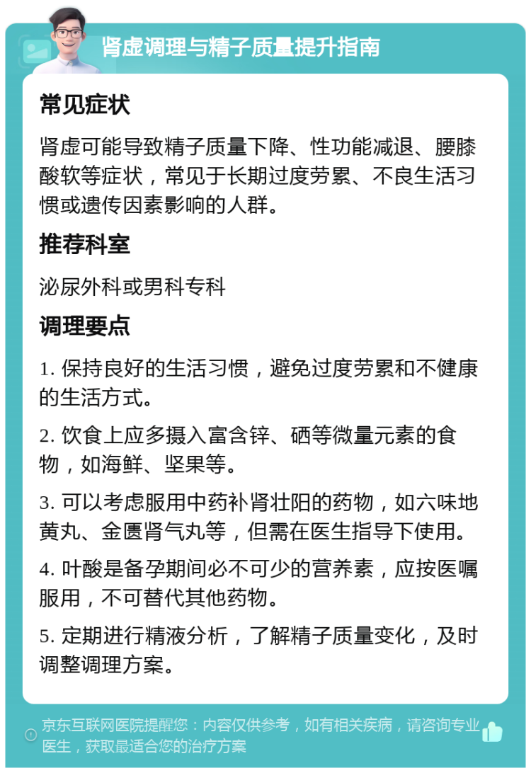 肾虚调理与精子质量提升指南 常见症状 肾虚可能导致精子质量下降、性功能减退、腰膝酸软等症状，常见于长期过度劳累、不良生活习惯或遗传因素影响的人群。 推荐科室 泌尿外科或男科专科 调理要点 1. 保持良好的生活习惯，避免过度劳累和不健康的生活方式。 2. 饮食上应多摄入富含锌、硒等微量元素的食物，如海鲜、坚果等。 3. 可以考虑服用中药补肾壮阳的药物，如六味地黄丸、金匮肾气丸等，但需在医生指导下使用。 4. 叶酸是备孕期间必不可少的营养素，应按医嘱服用，不可替代其他药物。 5. 定期进行精液分析，了解精子质量变化，及时调整调理方案。