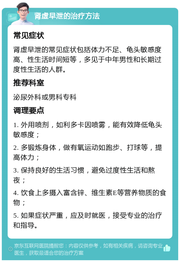 肾虚早泄的治疗方法 常见症状 肾虚早泄的常见症状包括体力不足、龟头敏感度高、性生活时间短等，多见于中年男性和长期过度性生活的人群。 推荐科室 泌尿外科或男科专科 调理要点 1. 外用喷剂，如利多卡因喷雾，能有效降低龟头敏感度； 2. 多锻炼身体，做有氧运动如跑步、打球等，提高体力； 3. 保持良好的生活习惯，避免过度性生活和熬夜； 4. 饮食上多摄入富含锌、维生素E等营养物质的食物； 5. 如果症状严重，应及时就医，接受专业的治疗和指导。