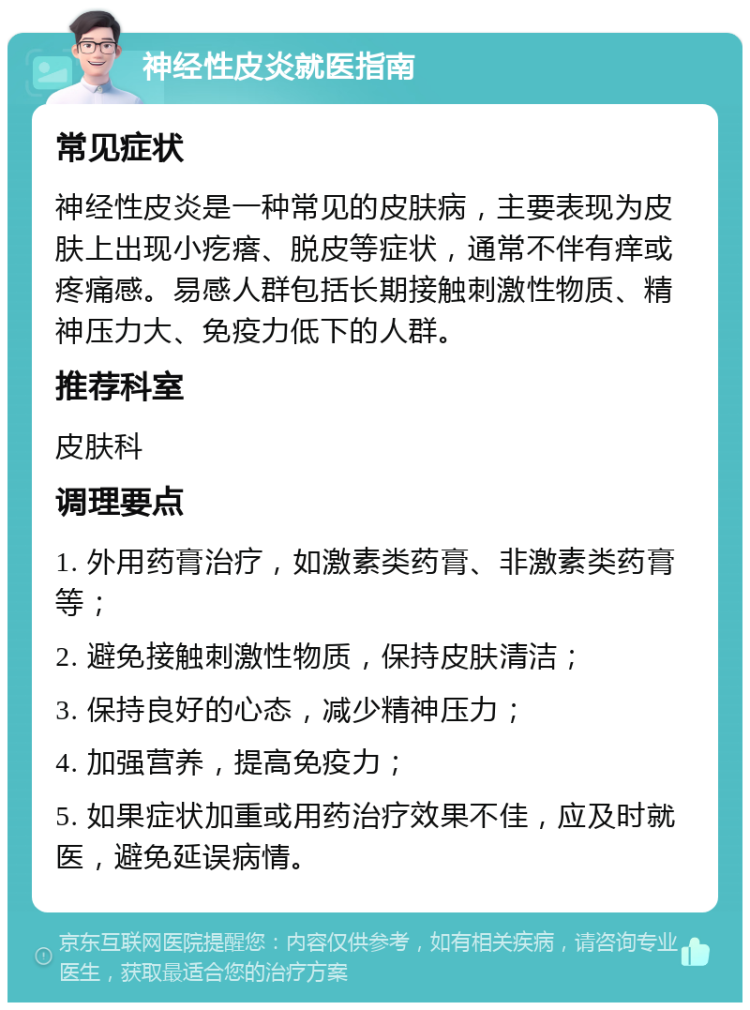 神经性皮炎就医指南 常见症状 神经性皮炎是一种常见的皮肤病，主要表现为皮肤上出现小疙瘩、脱皮等症状，通常不伴有痒或疼痛感。易感人群包括长期接触刺激性物质、精神压力大、免疫力低下的人群。 推荐科室 皮肤科 调理要点 1. 外用药膏治疗，如激素类药膏、非激素类药膏等； 2. 避免接触刺激性物质，保持皮肤清洁； 3. 保持良好的心态，减少精神压力； 4. 加强营养，提高免疫力； 5. 如果症状加重或用药治疗效果不佳，应及时就医，避免延误病情。