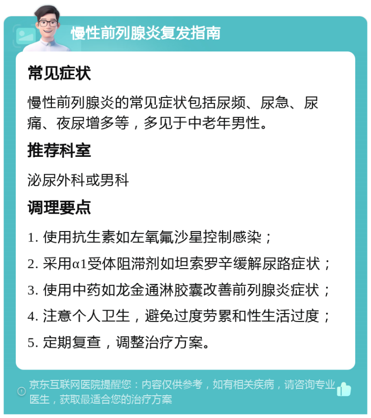 慢性前列腺炎复发指南 常见症状 慢性前列腺炎的常见症状包括尿频、尿急、尿痛、夜尿增多等，多见于中老年男性。 推荐科室 泌尿外科或男科 调理要点 1. 使用抗生素如左氧氟沙星控制感染； 2. 采用α1受体阻滞剂如坦索罗辛缓解尿路症状； 3. 使用中药如龙金通淋胶囊改善前列腺炎症状； 4. 注意个人卫生，避免过度劳累和性生活过度； 5. 定期复查，调整治疗方案。