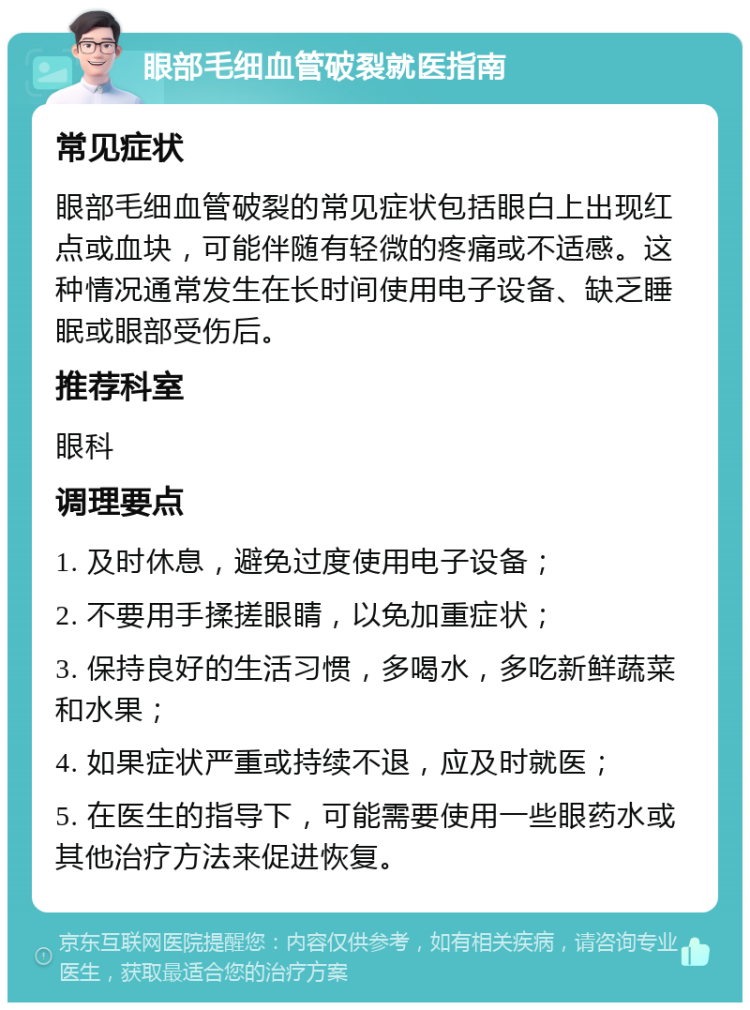 眼部毛细血管破裂就医指南 常见症状 眼部毛细血管破裂的常见症状包括眼白上出现红点或血块，可能伴随有轻微的疼痛或不适感。这种情况通常发生在长时间使用电子设备、缺乏睡眠或眼部受伤后。 推荐科室 眼科 调理要点 1. 及时休息，避免过度使用电子设备； 2. 不要用手揉搓眼睛，以免加重症状； 3. 保持良好的生活习惯，多喝水，多吃新鲜蔬菜和水果； 4. 如果症状严重或持续不退，应及时就医； 5. 在医生的指导下，可能需要使用一些眼药水或其他治疗方法来促进恢复。