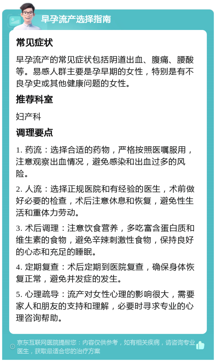 早孕流产选择指南 常见症状 早孕流产的常见症状包括阴道出血、腹痛、腰酸等。易感人群主要是孕早期的女性，特别是有不良孕史或其他健康问题的女性。 推荐科室 妇产科 调理要点 1. 药流：选择合适的药物，严格按照医嘱服用，注意观察出血情况，避免感染和出血过多的风险。 2. 人流：选择正规医院和有经验的医生，术前做好必要的检查，术后注意休息和恢复，避免性生活和重体力劳动。 3. 术后调理：注意饮食营养，多吃富含蛋白质和维生素的食物，避免辛辣刺激性食物，保持良好的心态和充足的睡眠。 4. 定期复查：术后定期到医院复查，确保身体恢复正常，避免并发症的发生。 5. 心理疏导：流产对女性心理的影响很大，需要家人和朋友的支持和理解，必要时寻求专业的心理咨询帮助。