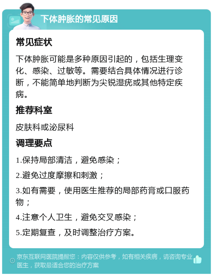 下体肿胀的常见原因 常见症状 下体肿胀可能是多种原因引起的，包括生理变化、感染、过敏等。需要结合具体情况进行诊断，不能简单地判断为尖锐湿疣或其他特定疾病。 推荐科室 皮肤科或泌尿科 调理要点 1.保持局部清洁，避免感染； 2.避免过度摩擦和刺激； 3.如有需要，使用医生推荐的局部药膏或口服药物； 4.注意个人卫生，避免交叉感染； 5.定期复查，及时调整治疗方案。