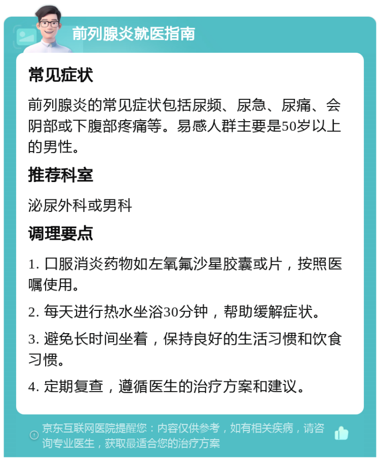 前列腺炎就医指南 常见症状 前列腺炎的常见症状包括尿频、尿急、尿痛、会阴部或下腹部疼痛等。易感人群主要是50岁以上的男性。 推荐科室 泌尿外科或男科 调理要点 1. 口服消炎药物如左氧氟沙星胶囊或片，按照医嘱使用。 2. 每天进行热水坐浴30分钟，帮助缓解症状。 3. 避免长时间坐着，保持良好的生活习惯和饮食习惯。 4. 定期复查，遵循医生的治疗方案和建议。