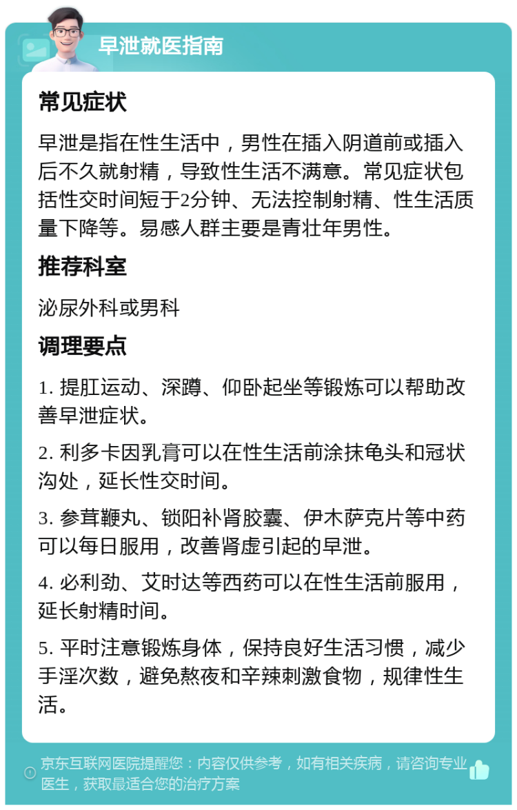 早泄就医指南 常见症状 早泄是指在性生活中，男性在插入阴道前或插入后不久就射精，导致性生活不满意。常见症状包括性交时间短于2分钟、无法控制射精、性生活质量下降等。易感人群主要是青壮年男性。 推荐科室 泌尿外科或男科 调理要点 1. 提肛运动、深蹲、仰卧起坐等锻炼可以帮助改善早泄症状。 2. 利多卡因乳膏可以在性生活前涂抹龟头和冠状沟处，延长性交时间。 3. 参茸鞭丸、锁阳补肾胶囊、伊木萨克片等中药可以每日服用，改善肾虚引起的早泄。 4. 必利劲、艾时达等西药可以在性生活前服用，延长射精时间。 5. 平时注意锻炼身体，保持良好生活习惯，减少手淫次数，避免熬夜和辛辣刺激食物，规律性生活。