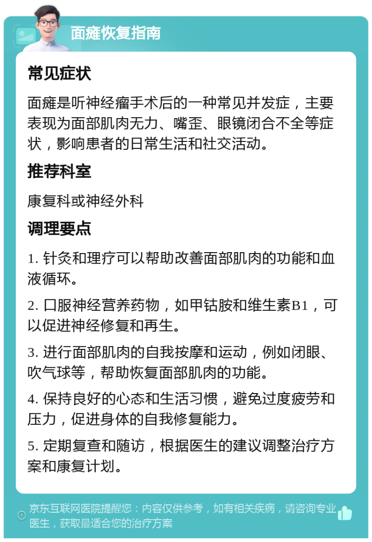 面瘫恢复指南 常见症状 面瘫是听神经瘤手术后的一种常见并发症，主要表现为面部肌肉无力、嘴歪、眼镜闭合不全等症状，影响患者的日常生活和社交活动。 推荐科室 康复科或神经外科 调理要点 1. 针灸和理疗可以帮助改善面部肌肉的功能和血液循环。 2. 口服神经营养药物，如甲钴胺和维生素B1，可以促进神经修复和再生。 3. 进行面部肌肉的自我按摩和运动，例如闭眼、吹气球等，帮助恢复面部肌肉的功能。 4. 保持良好的心态和生活习惯，避免过度疲劳和压力，促进身体的自我修复能力。 5. 定期复查和随访，根据医生的建议调整治疗方案和康复计划。