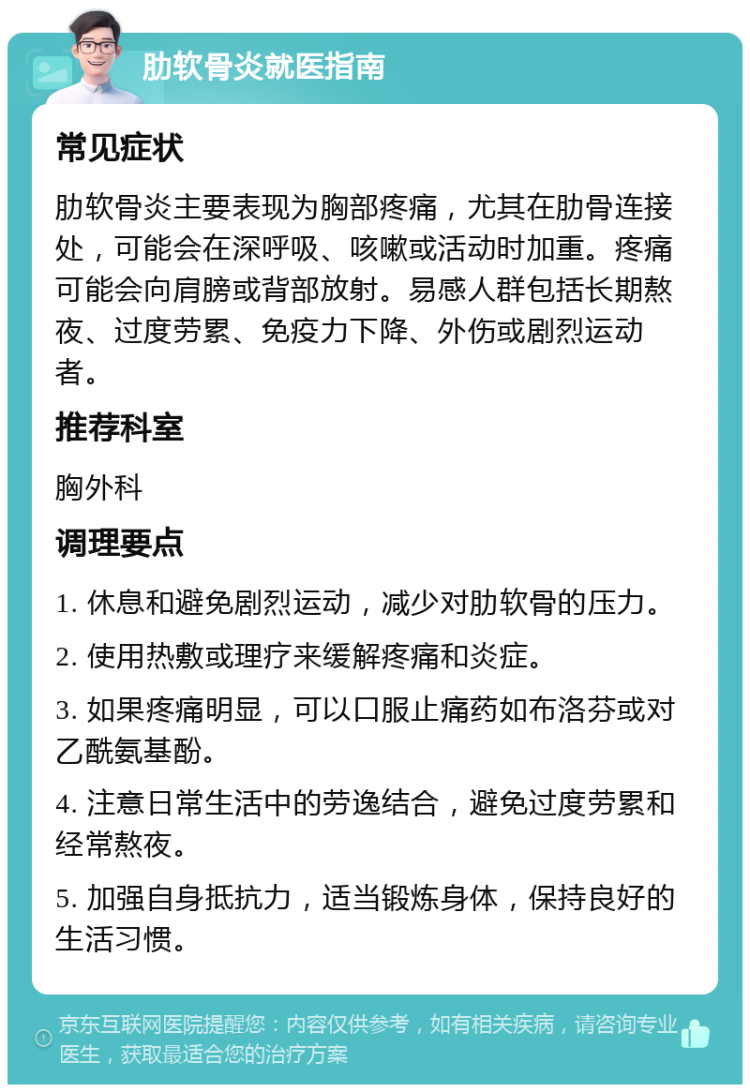 肋软骨炎就医指南 常见症状 肋软骨炎主要表现为胸部疼痛，尤其在肋骨连接处，可能会在深呼吸、咳嗽或活动时加重。疼痛可能会向肩膀或背部放射。易感人群包括长期熬夜、过度劳累、免疫力下降、外伤或剧烈运动者。 推荐科室 胸外科 调理要点 1. 休息和避免剧烈运动，减少对肋软骨的压力。 2. 使用热敷或理疗来缓解疼痛和炎症。 3. 如果疼痛明显，可以口服止痛药如布洛芬或对乙酰氨基酚。 4. 注意日常生活中的劳逸结合，避免过度劳累和经常熬夜。 5. 加强自身抵抗力，适当锻炼身体，保持良好的生活习惯。