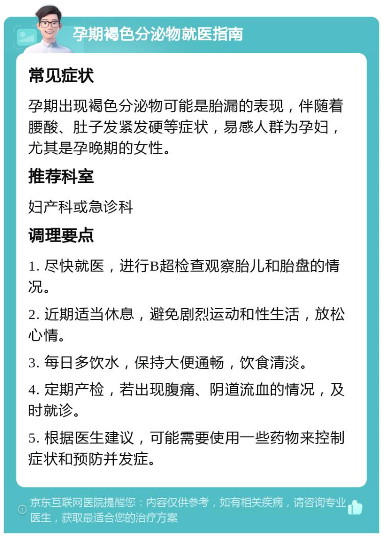 孕期褐色分泌物就医指南 常见症状 孕期出现褐色分泌物可能是胎漏的表现，伴随着腰酸、肚子发紧发硬等症状，易感人群为孕妇，尤其是孕晚期的女性。 推荐科室 妇产科或急诊科 调理要点 1. 尽快就医，进行B超检查观察胎儿和胎盘的情况。 2. 近期适当休息，避免剧烈运动和性生活，放松心情。 3. 每日多饮水，保持大便通畅，饮食清淡。 4. 定期产检，若出现腹痛、阴道流血的情况，及时就诊。 5. 根据医生建议，可能需要使用一些药物来控制症状和预防并发症。