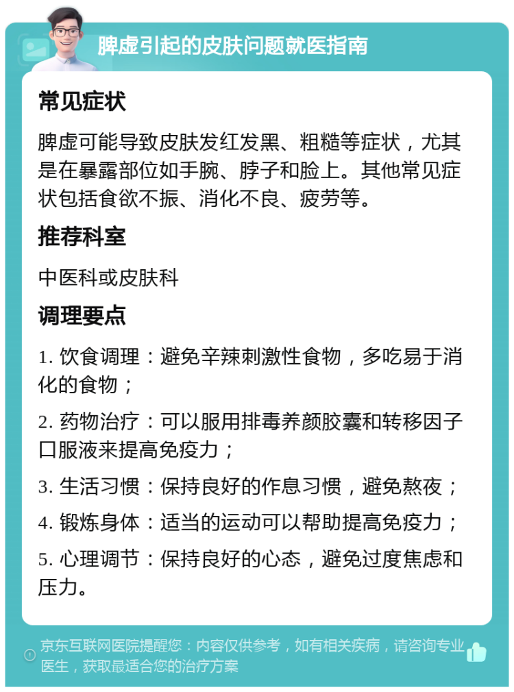 脾虚引起的皮肤问题就医指南 常见症状 脾虚可能导致皮肤发红发黑、粗糙等症状，尤其是在暴露部位如手腕、脖子和脸上。其他常见症状包括食欲不振、消化不良、疲劳等。 推荐科室 中医科或皮肤科 调理要点 1. 饮食调理：避免辛辣刺激性食物，多吃易于消化的食物； 2. 药物治疗：可以服用排毒养颜胶囊和转移因子口服液来提高免疫力； 3. 生活习惯：保持良好的作息习惯，避免熬夜； 4. 锻炼身体：适当的运动可以帮助提高免疫力； 5. 心理调节：保持良好的心态，避免过度焦虑和压力。