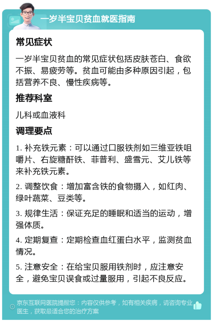 一岁半宝贝贫血就医指南 常见症状 一岁半宝贝贫血的常见症状包括皮肤苍白、食欲不振、易疲劳等。贫血可能由多种原因引起，包括营养不良、慢性疾病等。 推荐科室 儿科或血液科 调理要点 1. 补充铁元素：可以通过口服铁剂如三维亚铁咀嚼片、右旋糖酐铁、菲普利、盛雪元、艾儿铁等来补充铁元素。 2. 调整饮食：增加富含铁的食物摄入，如红肉、绿叶蔬菜、豆类等。 3. 规律生活：保证充足的睡眠和适当的运动，增强体质。 4. 定期复查：定期检查血红蛋白水平，监测贫血情况。 5. 注意安全：在给宝贝服用铁剂时，应注意安全，避免宝贝误食或过量服用，引起不良反应。