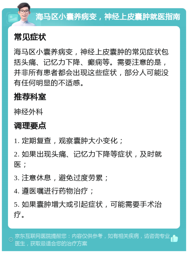 海马区小囊养病变，神经上皮囊肿就医指南 常见症状 海马区小囊养病变，神经上皮囊肿的常见症状包括头痛、记忆力下降、癫痫等。需要注意的是，并非所有患者都会出现这些症状，部分人可能没有任何明显的不适感。 推荐科室 神经外科 调理要点 1. 定期复查，观察囊肿大小变化； 2. 如果出现头痛、记忆力下降等症状，及时就医； 3. 注意休息，避免过度劳累； 4. 遵医嘱进行药物治疗； 5. 如果囊肿增大或引起症状，可能需要手术治疗。