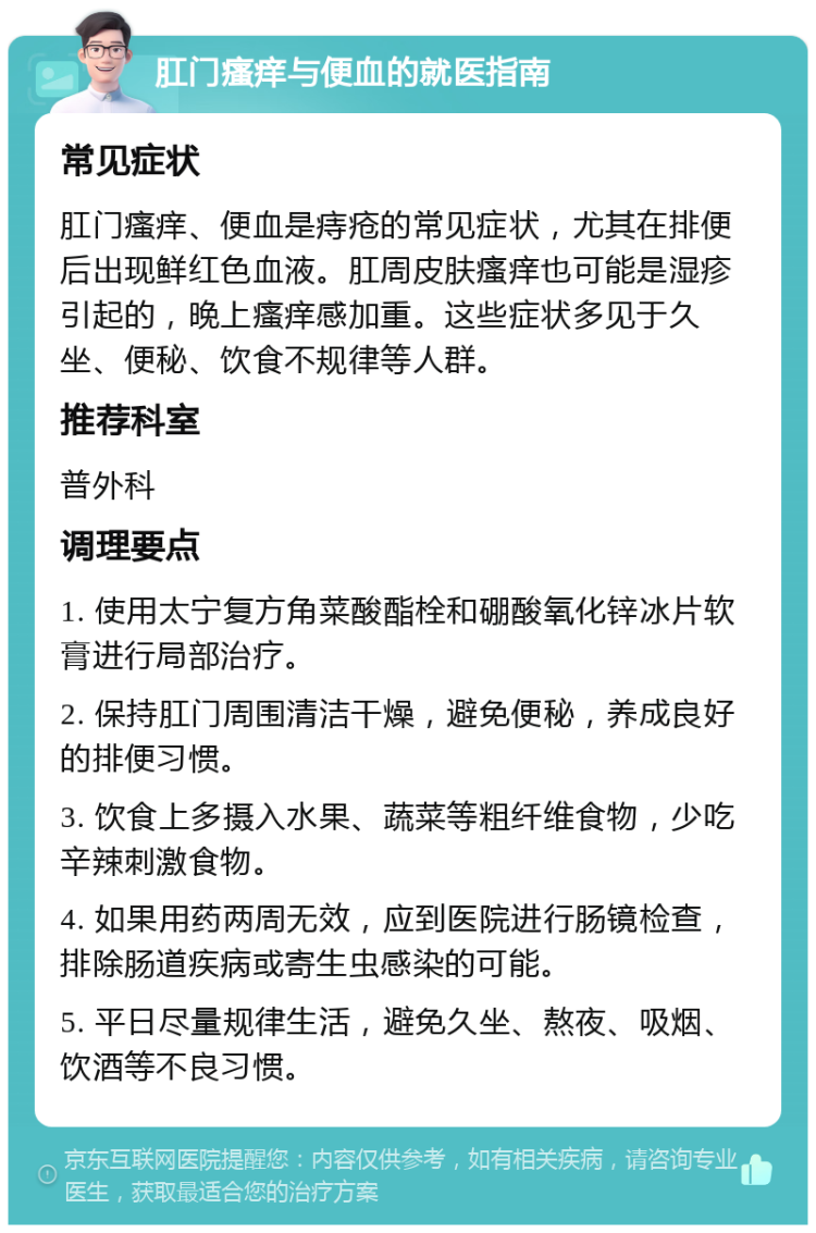 肛门瘙痒与便血的就医指南 常见症状 肛门瘙痒、便血是痔疮的常见症状，尤其在排便后出现鲜红色血液。肛周皮肤瘙痒也可能是湿疹引起的，晚上瘙痒感加重。这些症状多见于久坐、便秘、饮食不规律等人群。 推荐科室 普外科 调理要点 1. 使用太宁复方角菜酸酯栓和硼酸氧化锌冰片软膏进行局部治疗。 2. 保持肛门周围清洁干燥，避免便秘，养成良好的排便习惯。 3. 饮食上多摄入水果、蔬菜等粗纤维食物，少吃辛辣刺激食物。 4. 如果用药两周无效，应到医院进行肠镜检查，排除肠道疾病或寄生虫感染的可能。 5. 平日尽量规律生活，避免久坐、熬夜、吸烟、饮酒等不良习惯。