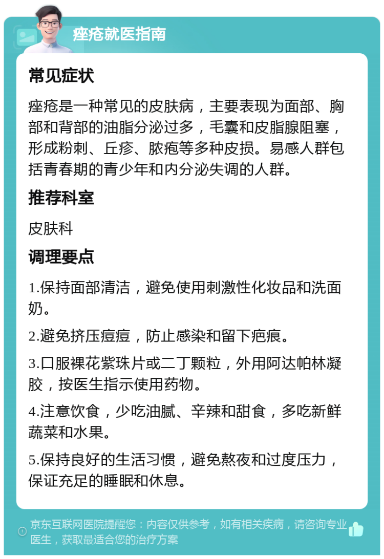 痤疮就医指南 常见症状 痤疮是一种常见的皮肤病，主要表现为面部、胸部和背部的油脂分泌过多，毛囊和皮脂腺阻塞，形成粉刺、丘疹、脓疱等多种皮损。易感人群包括青春期的青少年和内分泌失调的人群。 推荐科室 皮肤科 调理要点 1.保持面部清洁，避免使用刺激性化妆品和洗面奶。 2.避免挤压痘痘，防止感染和留下疤痕。 3.口服裸花紫珠片或二丁颗粒，外用阿达帕林凝胶，按医生指示使用药物。 4.注意饮食，少吃油腻、辛辣和甜食，多吃新鲜蔬菜和水果。 5.保持良好的生活习惯，避免熬夜和过度压力，保证充足的睡眠和休息。